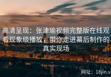 高清呈现：张津瑜视频完整版在线观看现象级播放，带你走进幕后制作的真实现场