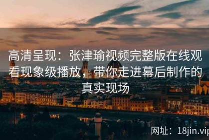 高清呈现：张津瑜视频完整版在线观看现象级播放，带你走进幕后制作的真实现场