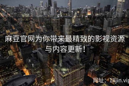 麻豆官网为你带来最精致的影视资源与内容更新！