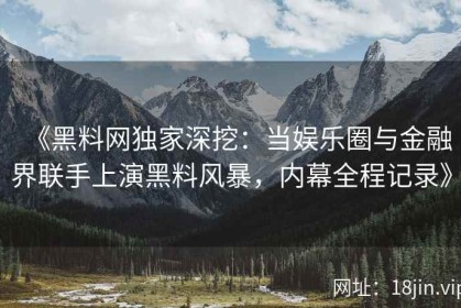 《黑料网独家深挖：当娱乐圈与金融界联手上演黑料风暴，内幕全程记录》