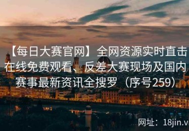 【每日大赛官网】全网资源实时直击：在线免费观看、反差大赛现场及国内赛事最新资讯全搜罗（序号259）