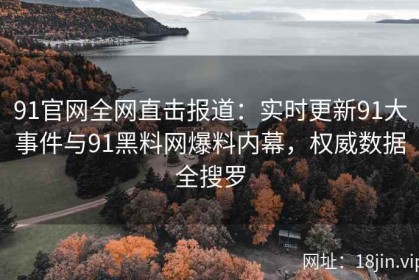 91官网全网直击报道：实时更新91大事件与91黑料网爆料内幕，权威数据全搜罗