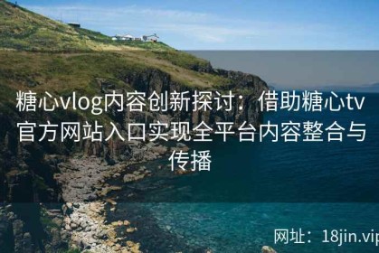 糖心vlog内容创新探讨：借助糖心tv官方网站入口实现全平台内容整合与传播