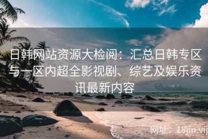 日韩网站资源大检阅：汇总日韩专区与一区内超全影视剧、综艺及娱乐资讯最新内容