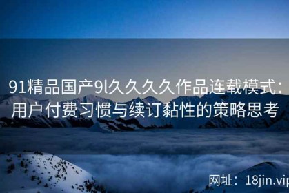 91精品国产9l久久久久作品连载模式：用户付费习惯与续订黏性的策略思考