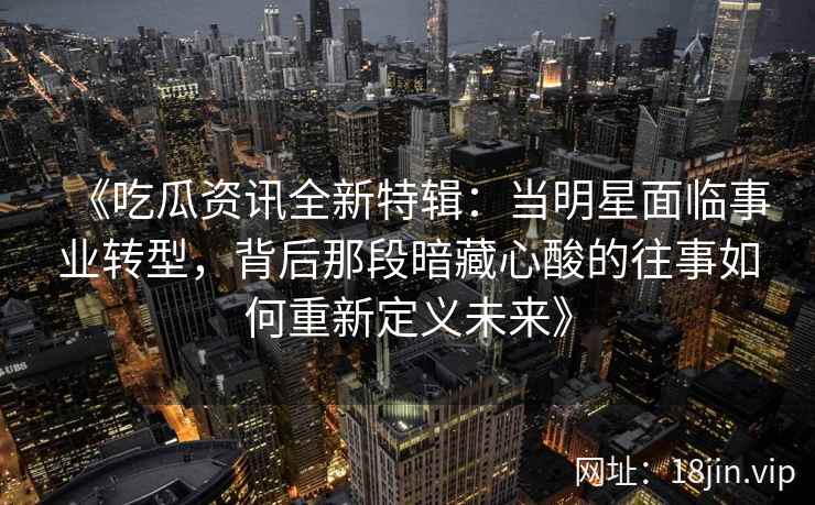 《吃瓜资讯全新特辑：当明星面临事业转型，背后那段暗藏心酸的往事如何重新定义未来》