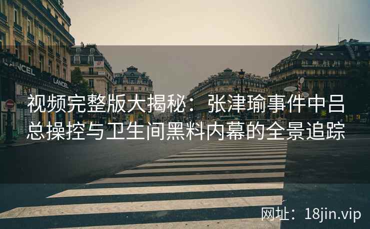 视频完整版大揭秘：张津瑜事件中吕总操控与卫生间黑料内幕的全景追踪