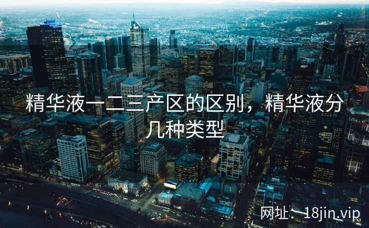 精华液一二三产区的区别，精华液分几种类型
