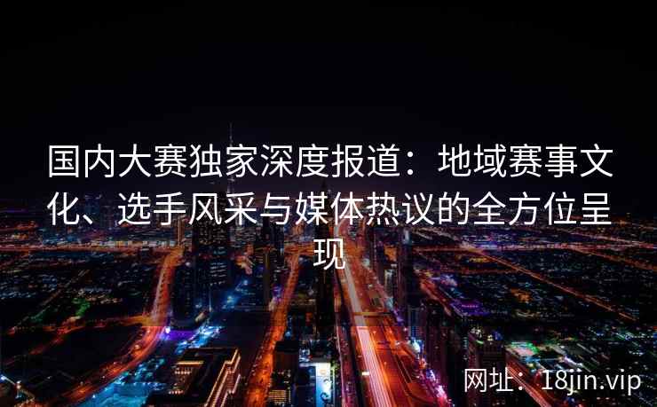 国内大赛独家深度报道：地域赛事文化、选手风采与媒体热议的全方位呈现