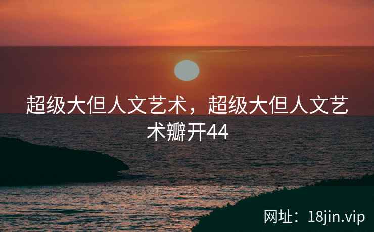 超级大但人文艺术，超级大但人文艺术瓣开44