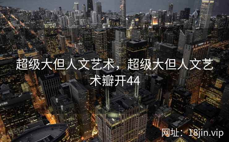 超级大但人文艺术，超级大但人文艺术瓣开44