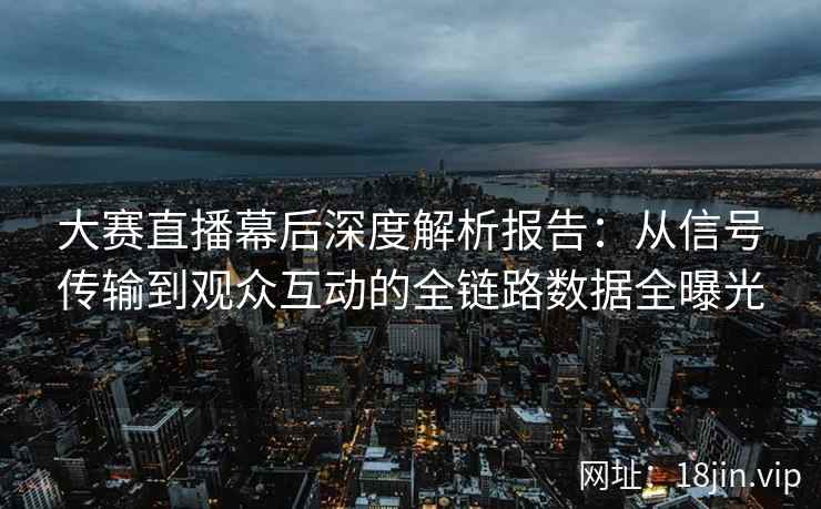 大赛直播幕后深度解析报告：从信号传输到观众互动的全链路数据全曝光