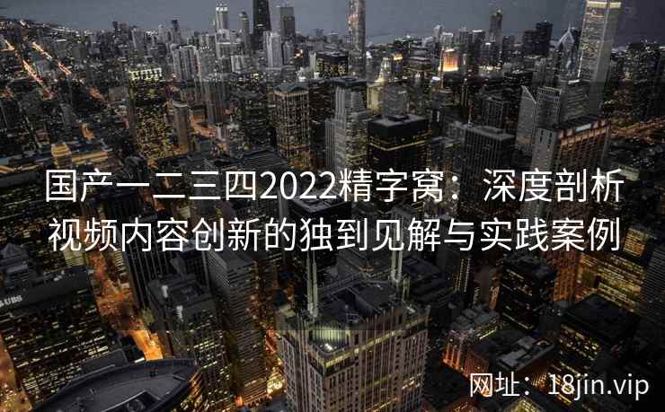 国产一二三四2022精字窝：深度剖析视频内容创新的独到见解与实践案例