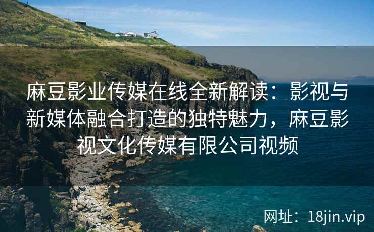 麻豆影业传媒在线全新解读：影视与新媒体融合打造的独特魅力，麻豆影视文化传媒有限公司视频