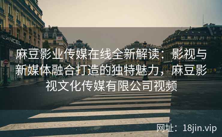 麻豆影业传媒在线全新解读：影视与新媒体融合打造的独特魅力，麻豆影视文化传媒有限公司视频