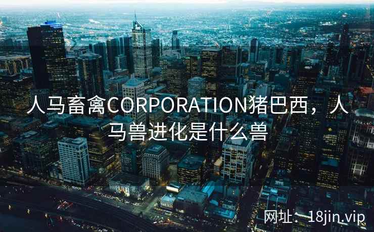 人马畜禽CORPORATION猪巴西，人马兽进化是什么兽