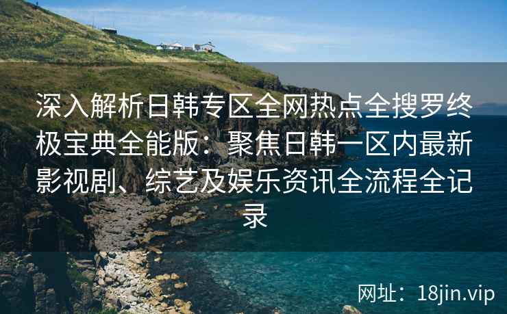 深入解析日韩专区全网热点全搜罗终极宝典全能版：聚焦日韩一区内最新影视剧、综艺及娱乐资讯全流程全记录
