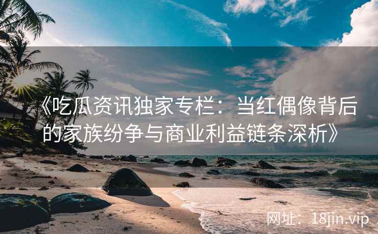 《吃瓜资讯独家专栏：当红偶像背后的家族纷争与商业利益链条深析》