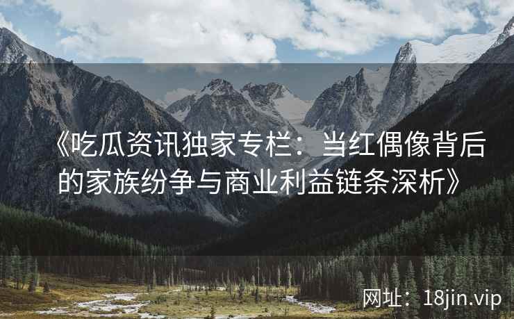 《吃瓜资讯独家专栏：当红偶像背后的家族纷争与商业利益链条深析》