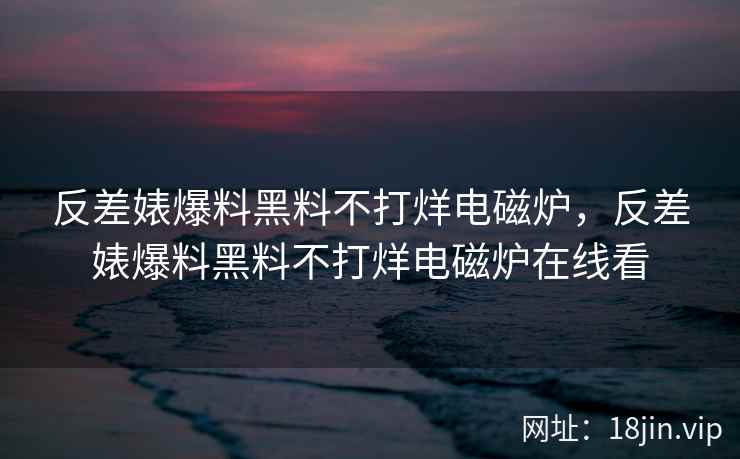 反差婊爆料黑料不打烊电磁炉，反差婊爆料黑料不打烊电磁炉在线看