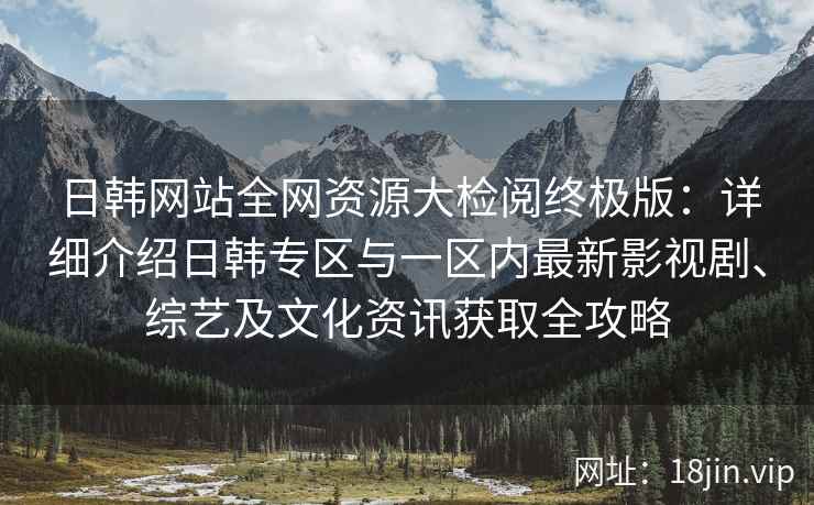 日韩网站全网资源大检阅终极版：详细介绍日韩专区与一区内最新影视剧、综艺及文化资讯获取全攻略