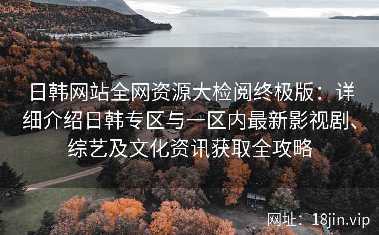 日韩网站全网资源大检阅终极版：详细介绍日韩专区与一区内最新影视剧、综艺及文化资讯获取全攻略