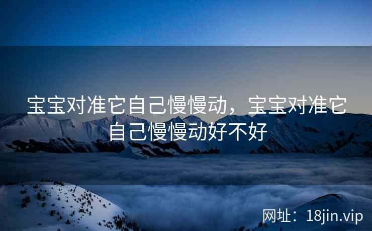 宝宝对准它自己慢慢动，宝宝对准它自己慢慢动好不好