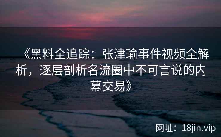 《黑料全追踪：张津瑜事件视频全解析，逐层剖析名流圈中不可言说的内幕交易》
