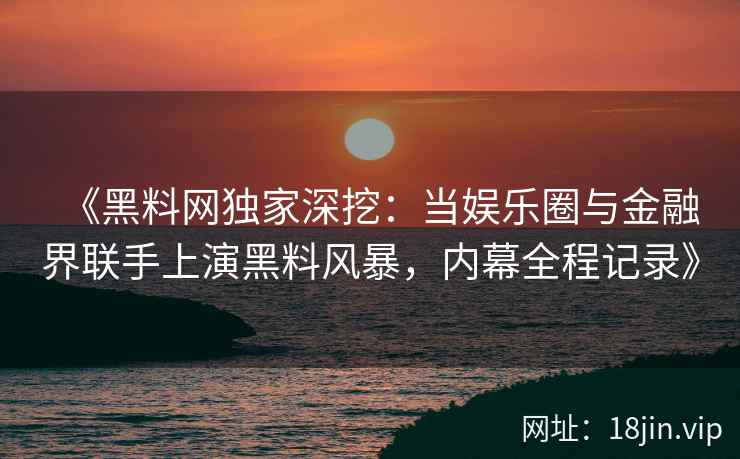 《黑料网独家深挖：当娱乐圈与金融界联手上演黑料风暴，内幕全程记录》