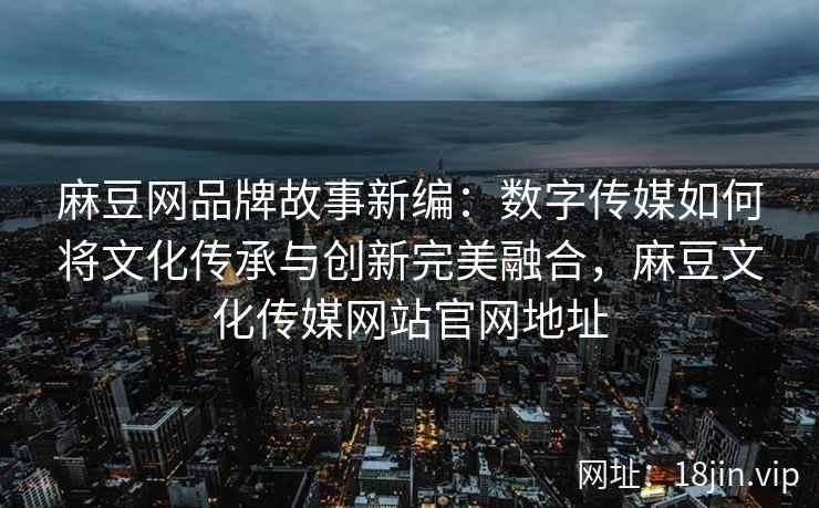 麻豆网品牌故事新编：数字传媒如何将文化传承与创新完美融合，麻豆文化传媒网站官网地址