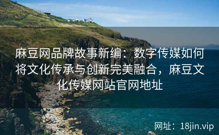 麻豆网品牌故事新编：数字传媒如何将文化传承与创新完美融合，麻豆文化传媒网站官网地址