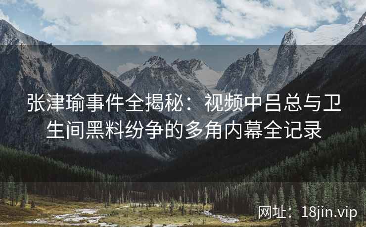 张津瑜事件全揭秘：视频中吕总与卫生间黑料纷争的多角内幕全记录