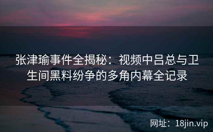 张津瑜事件全揭秘：视频中吕总与卫生间黑料纷争的多角内幕全记录