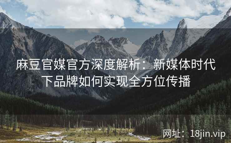 麻豆官媒官方深度解析：新媒体时代下品牌如何实现全方位传播
