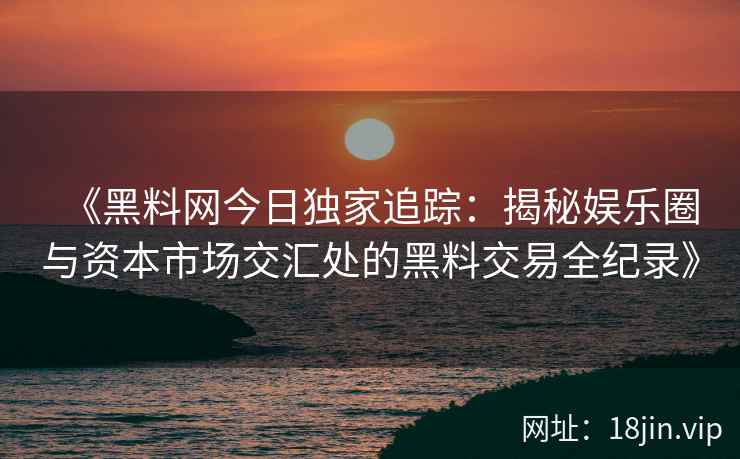 《黑料网今日独家追踪：揭秘娱乐圈与资本市场交汇处的黑料交易全纪录》