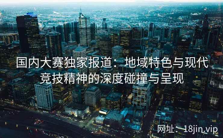 国内大赛独家报道：地域特色与现代竞技精神的深度碰撞与呈现