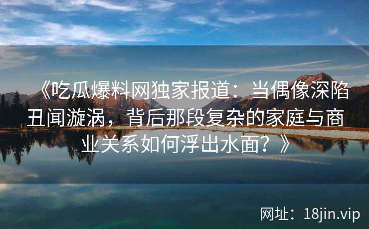 《吃瓜爆料网独家报道：当偶像深陷丑闻漩涡，背后那段复杂的家庭与商业关系如何浮出水面？》