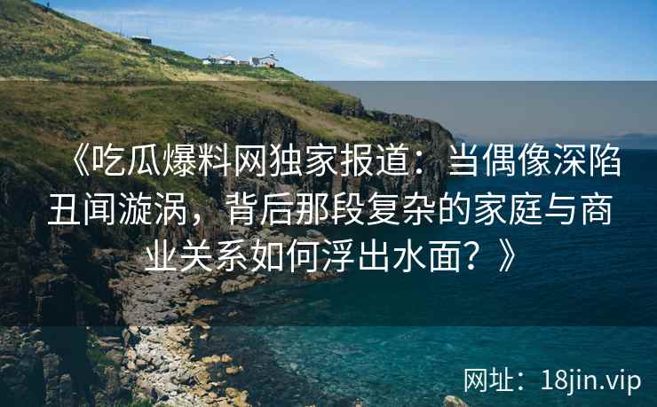 《吃瓜爆料网独家报道：当偶像深陷丑闻漩涡，背后那段复杂的家庭与商业关系如何浮出水面？》