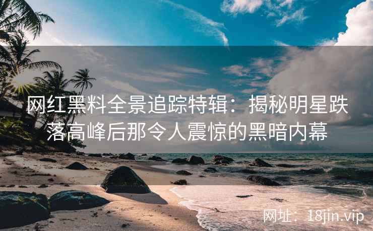 网红黑料全景追踪特辑：揭秘明星跌落高峰后那令人震惊的黑暗内幕