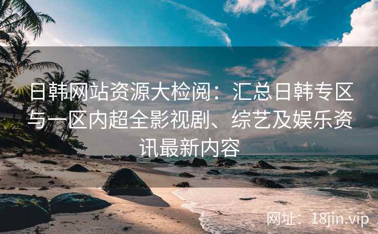 日韩网站资源大检阅：汇总日韩专区与一区内超全影视剧、综艺及娱乐资讯最新内容