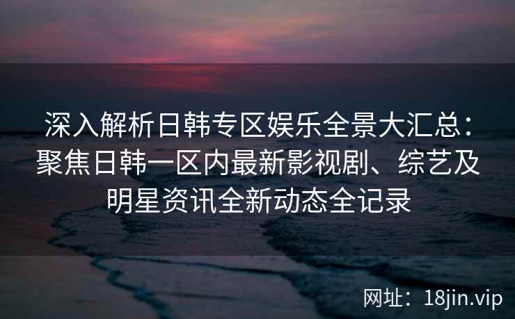 深入解析日韩专区娱乐全景大汇总：聚焦日韩一区内最新影视剧、综艺及明星资讯全新动态全记录