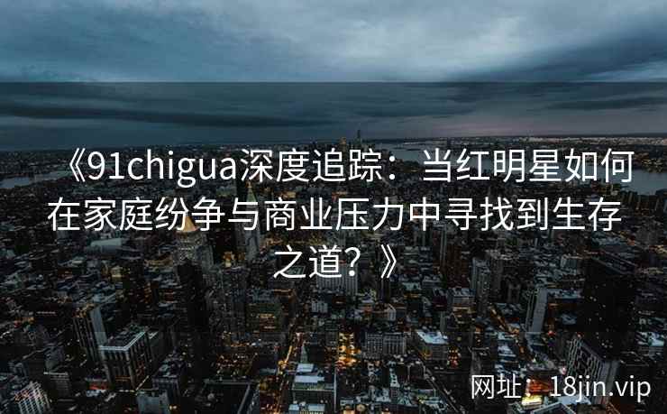 《91chigua深度追踪：当红明星如何在家庭纷争与商业压力中寻找到生存之道？》