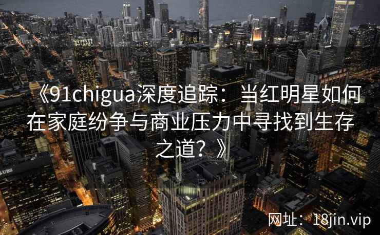 《91chigua深度追踪：当红明星如何在家庭纷争与商业压力中寻找到生存之道？》