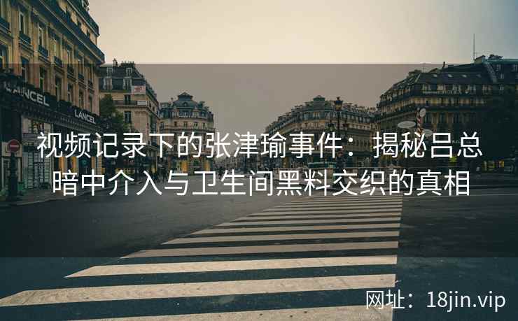 视频记录下的张津瑜事件：揭秘吕总暗中介入与卫生间黑料交织的真相