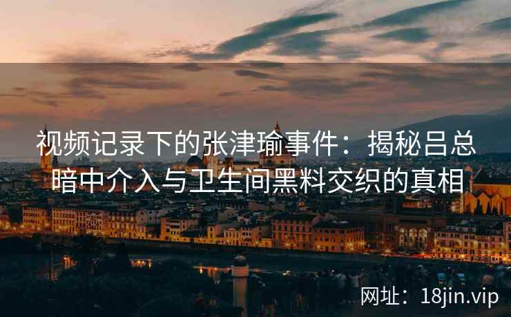 视频记录下的张津瑜事件：揭秘吕总暗中介入与卫生间黑料交织的真相