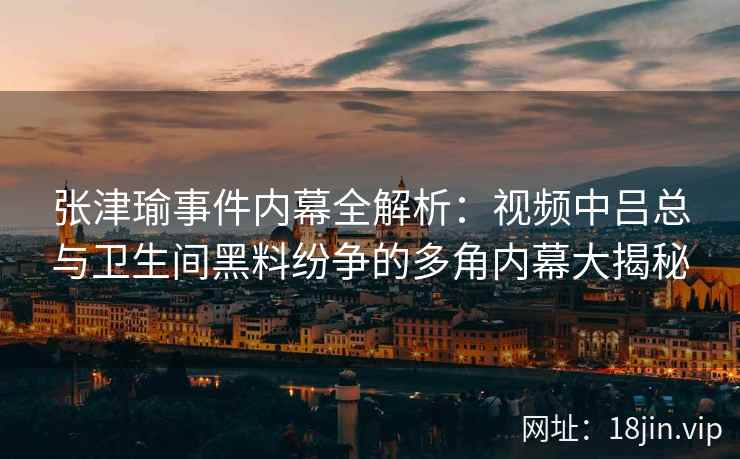 张津瑜事件内幕全解析：视频中吕总与卫生间黑料纷争的多角内幕大揭秘