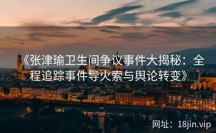 《张津瑜卫生间争议事件大揭秘：全程追踪事件导火索与舆论转变》