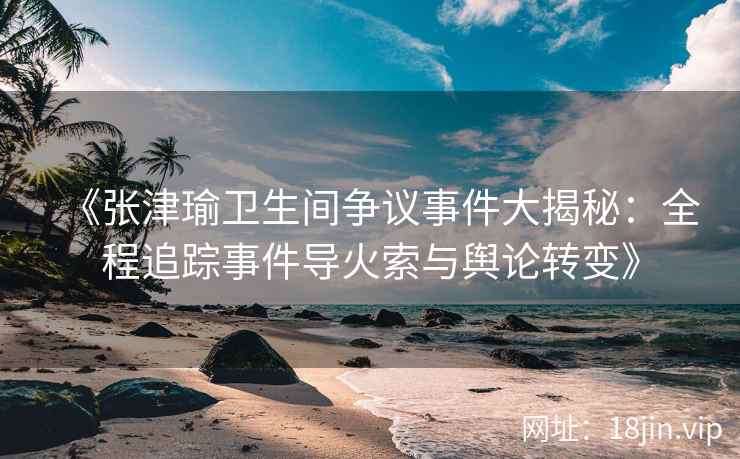 《张津瑜卫生间争议事件大揭秘：全程追踪事件导火索与舆论转变》