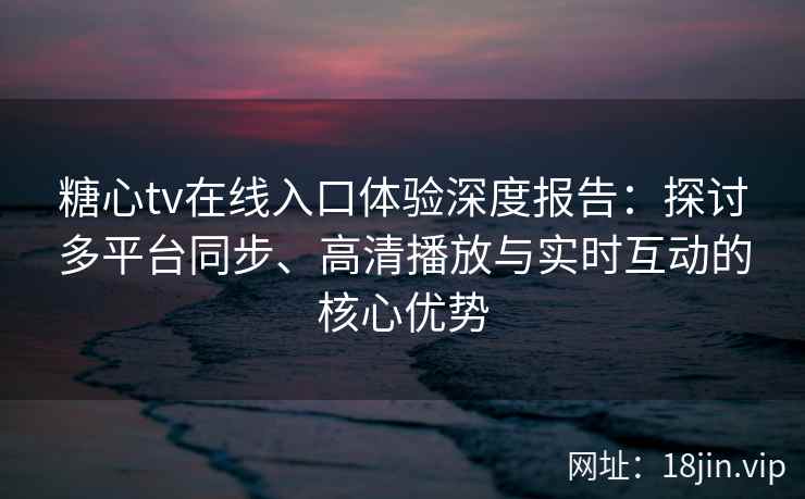 糖心tv在线入口体验深度报告：探讨多平台同步、高清播放与实时互动的核心优势