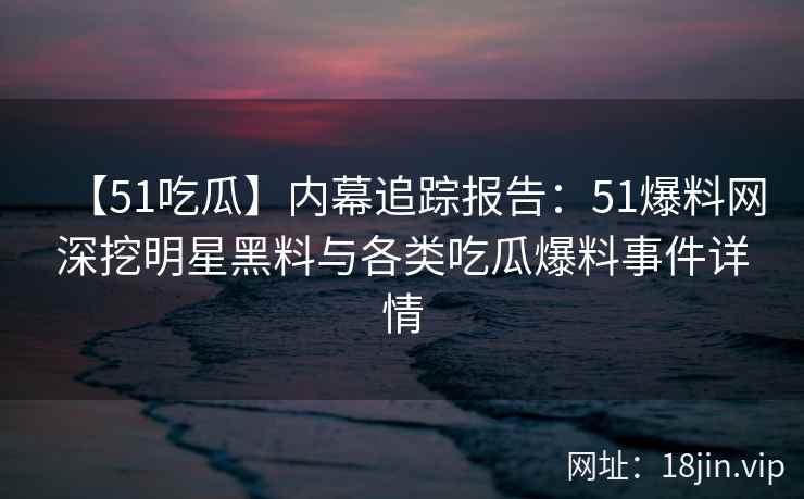 【51吃瓜】内幕追踪报告：51爆料网深挖明星黑料与各类吃瓜爆料事件详情